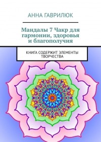 Анна Гаврилюк - Мандалы 7 Чакр для гармонии, здоровья и благополучия. Книга содержит элементы творчества