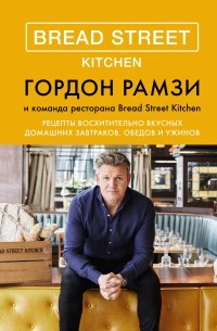 Гордон Рамзи - Bread Street Kitchen. Рецепты восхитительно вкусных домашних завтраков, обедов и ужинов