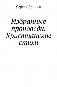 Сергей Серафимович Ерохин - Избранные проповеди. Христианские стихи. Избранные проповеди Ерохина Сергея Серафимовича на церковный год. Христианские стихи