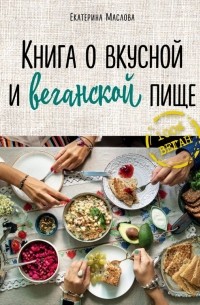 Екатерина Маслова - Книга о вкусной и веганской пище
