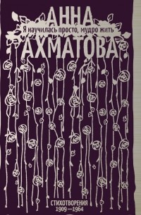 Анна Ахматова - Я научилась просто, мудро жить. Стихотворения 1909–1964