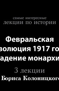 Борис Колоницкий - Февральская революция 1917 года. Падение монархии 