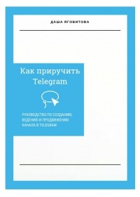 Даша Яговитова - Как приручить Telegram. Руководство по созданию, ведению и продвижению канала в Telegram