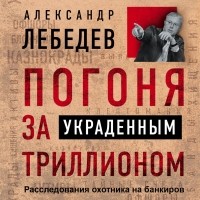 Александр Лебедев - Погоня за украденным триллионом. Расследования охотника на банкиров