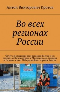 Антон Кротов - Во всех регионах России. Отчёт о посещении всех регионов России и их столиц, от Калининграда и Мурманска до Анадыря и Паланы, и всех 100 крупнейших городов России