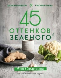 Аля Самохина - 45 оттенков зеленого. Здоровые рецепты и красивые блюда. Для вегетарианцев и не только