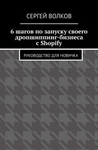 Сергей Викторович Волков - 6 шагов по запуску своего дропшиппинг-бизнеса с Shopify. Руководство для новичка