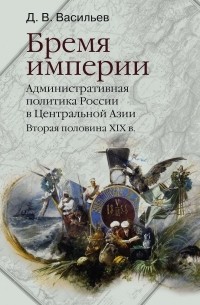 Дмитрий Васильев - Бремя империи. Административная политика России в Центральной Азии. Вторая половина ХIХ в.