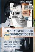 Ирина Млодик - Ограниченные невозможности. Как жить в этом мире, если ты не такой, как все