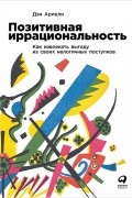 Дэн Ариели - Позитивная иррациональность. Как извлекать выгоду из своих нелогичных поступков