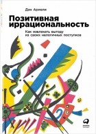 Дэн Ариели - Позитивная иррациональность. Как извлекать выгоду из своих нелогичных поступков