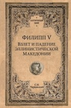 Станислав Чернявский - Филипп V. Взлет и падение эллинистической Македонии