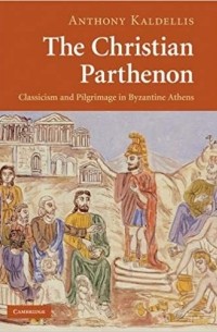 Энтони Калделлис - The Christian Parthenon: Classicism and Pilgrimage in Byzantine Athens