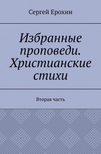 Сергей Серафимович Ерохин - Избранные проповеди. Христианские стихи. Вторая часть