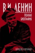 Владлен Логинов - В. И. Ленин. Полная биография