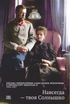 Александра Фёдоровна Романова - Навсегда — твоя Солнышко. Письма Императрицы Александры Федоровны к императору Николаю II. 1914-1917