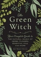 Arin Murphy-Hiscock - The Green Witch: Your Complete Guide to the Natural Magic of Herbs, Flowers, Essential Oils, and More