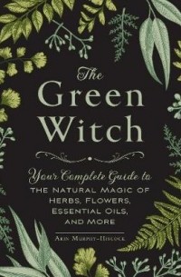 Arin Murphy-Hiscock - The Green Witch: Your Complete Guide to the Natural Magic of Herbs, Flowers, Essential Oils, and More