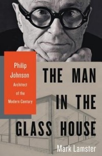 Марк Ламстер - The Man in the Glass House: Philip Johnson, Architect of the Modern Century