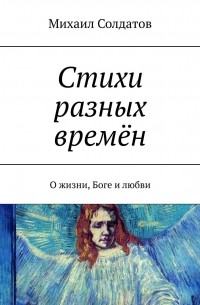 Михаил Солдатов - Стихи разных времён. О жизни, Боге и любви