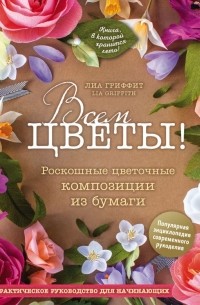 Лиа Гриффит - Всем цветы! Роскошные цветочные композиции из бумаги