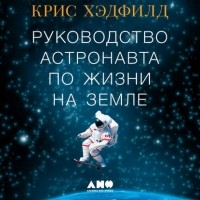 Крис Хэдфилд - Руководство астронавта по жизни на Земле. Чему научили меня 4000 часов на орбите