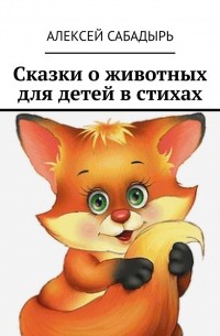 Алексей Сабадырь - Сказки о животных для детей в стихах