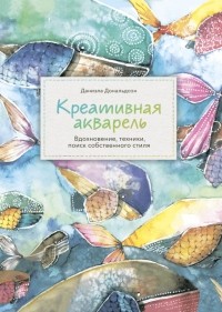 Даниэла Дональдсон - Креативная акварель. Вдохновение, техники, поиск собственного стиля