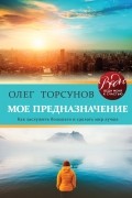 Олег Торсунов - Мое предназначение. Как заслужить большего и сделать этот мир лучше