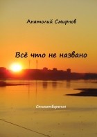 Анатолий Смирнов - Всё, что не названо. Стихотворения