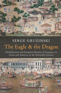 Серж Грузински - The Eagle and the Dragon: Globalization and European Dreams of Conquest in China and America in the Sixteenth Century