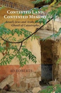 Джо Робертс - Contested Land, Contested Memory: Israel's Jews and Arabs and the Ghosts of Catastrophe