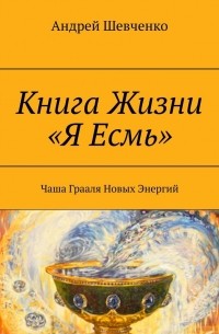 Андрей Шевченко - Книга Жизни «Я Есмь». Чаша Грааля Новых Энергий