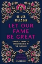 Оливер Буллоу - Let Our Fame Be Great: Journeys Among the Defiant People of the Caucasus