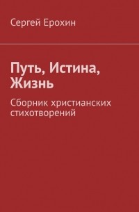 Сергей Серафимович Ерохин - Путь, Истина, Жизнь. Сборник христианских стихотворений