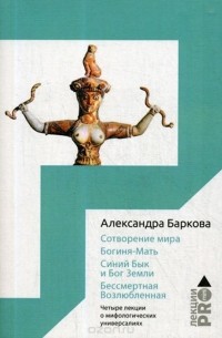 Александра Баркова - Сотворение мира. Богиня-Мать. Бог Земли. Бессмертная Возлюбленная. Четыре лекции о мифологических универсалиях