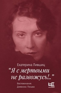 Екатерина Лившиц - "Я с мертвыми не развожусь!..". Воспоминания. Дневники. Письма