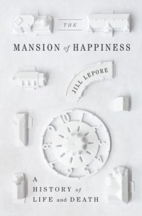 Джилл Лепор - The Mansion of Happiness: A History of Life and Death