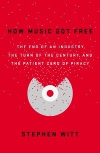 Stephen Witt - How Music Got Free: The End of an Industry, the Turn of the Century, and the Patient Zero of Piracy