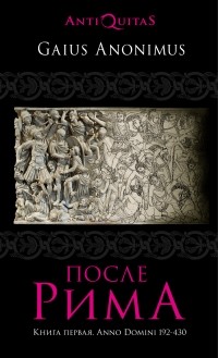 Gaius Anonimus - После Рима. 192-430 по Рождеству. От «солдатских императоров» до Карла Великого. Книга первая