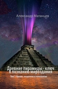 Александр Матанцев - Древние пирамиды – ключ к познанию мироздания. Том 1. Время, создатели и технологии