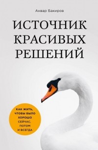 Анвар Бакиров - Источник красивых решений. Как жить, чтобы было хорошо сейчас, потом и всегда