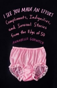 Аннабель Гурвич - I See You Made an Effort: Compliments, Indignities, and Survival Stories from the Edge of 50