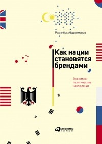 Рахимбек Абдрахманов - Как нации становятся брендами. Экономико-политические наблюдения