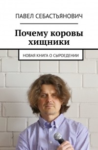 Себастьянович Павел: Новая книга о сыроедении, или Почему коровы хищники