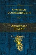 Александр Солженицын - Архипелаг ГУЛАГ