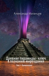 Александр Матанцев - Древние пирамиды – ключ к познанию мироздания. Том 2. Применение
