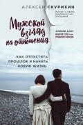 Алексей Скурихин - Мужской взгляд на отношения. Как отпустить прошлое и начать новую жизнь