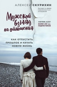 Алексей Скурихин - Мужской взгляд на отношения. Как отпустить прошлое и начать новую жизнь