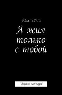 Алекс Уайт - Я жил только с тобой. Сборник рассказов